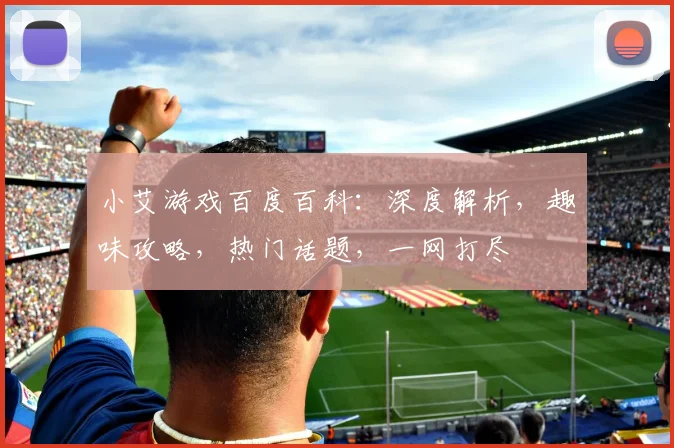 小艾游戏百度百科：深度解析，趣味攻略，热门话题，一网打尽