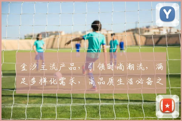 金沙主流产品，引领时尚潮流，满足多样化需求，高品质生活必备之选，三大系列亮点纷呈，不容错过