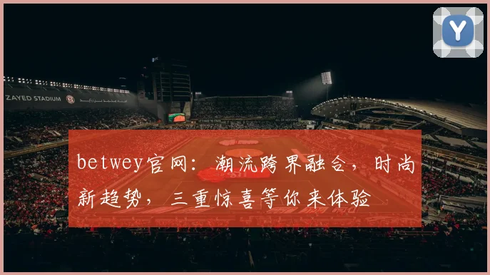 betwey官网：潮流跨界融合，时尚新趋势，三重惊喜等你来体验