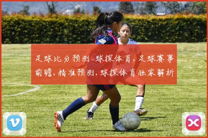 足球比分预测_球探体育,足球赛事前瞻,精准预测,球探体育独家解析,精彩不容错过,一触即发