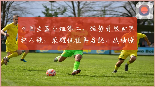 中国女篮小组第二，强势晋级世界杯八强，荣耀征程再启航，战绩瞩目